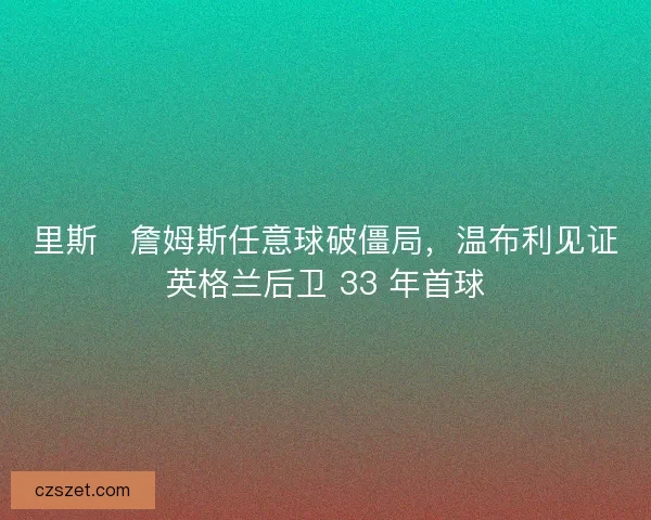 里斯・詹姆斯任意球破僵局，温布利见证英格兰后卫 33 年首球