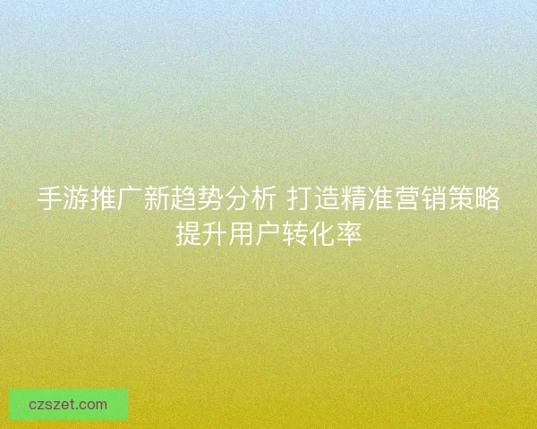 手游推广新趋势分析 打造精准营销策略提升用户转化率