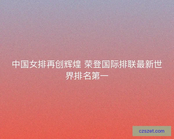 中国女排再创辉煌 荣登国际排联最新世界排名第一