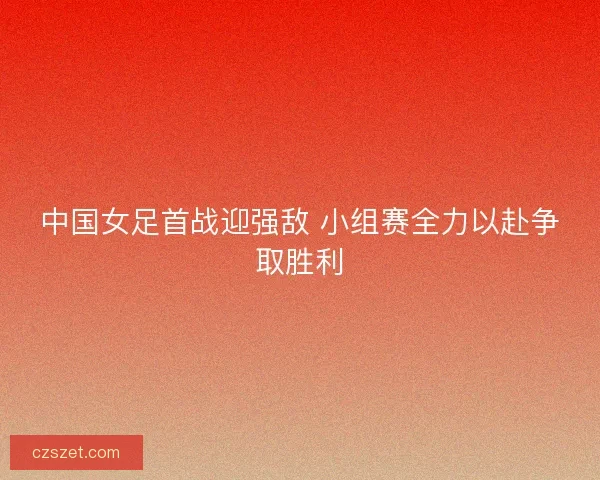 中国女足首战迎强敌 小组赛全力以赴争取胜利