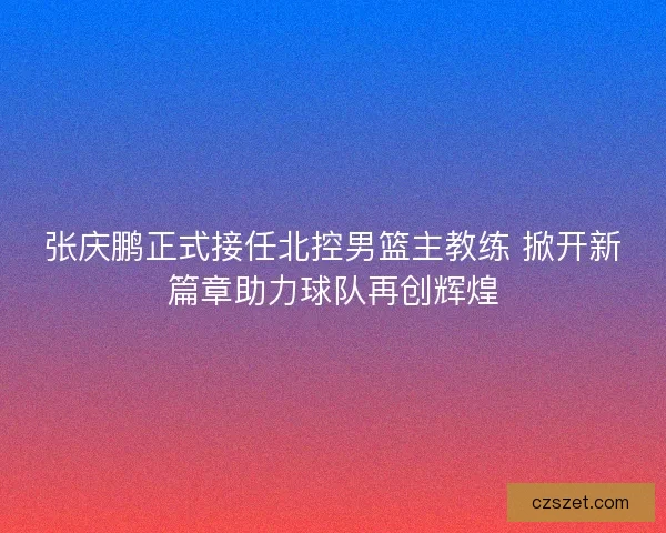 张庆鹏正式接任北控男篮主教练 掀开新篇章助力球队再创辉煌