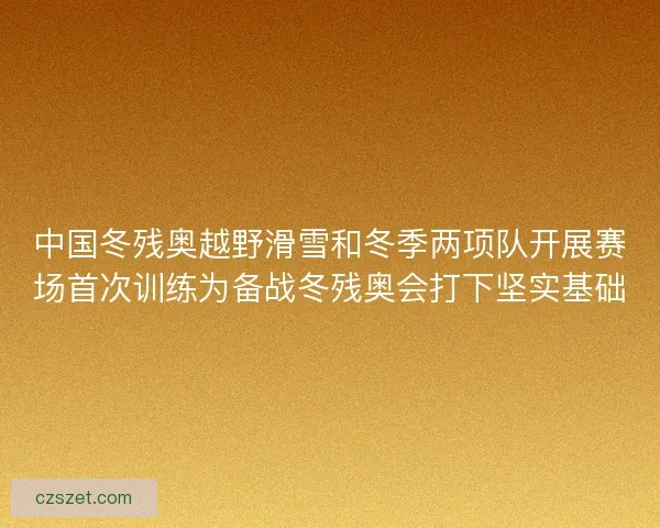 中国冬残奥越野滑雪和冬季两项队开展赛场首次训练为备战冬残奥会打下坚实基础