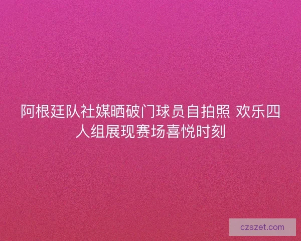 阿根廷队社媒晒破门球员自拍照 欢乐四人组展现赛场喜悦时刻
