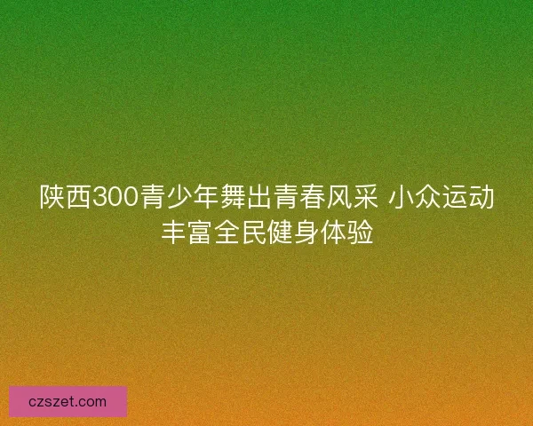 陕西300青少年舞出青春风采 小众运动丰富全民健身体验