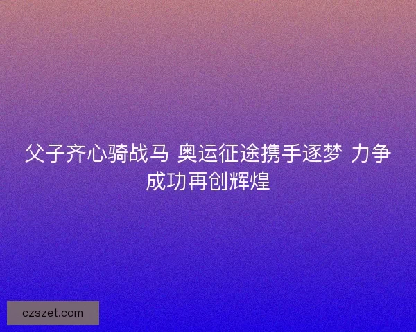 父子齐心骑战马 奥运征途携手逐梦 力争成功再创辉煌